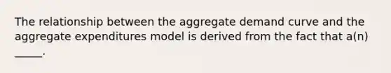 The relationship between the aggregate demand curve and the aggregate expenditures model is derived from the fact that a(n) _____.