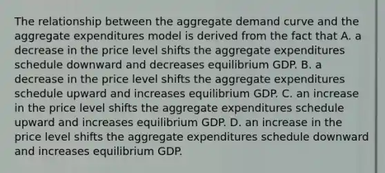 The relationship between the aggregate demand curve and the aggregate expenditures model is derived from the fact that A. a decrease in the price level shifts the aggregate expenditures schedule downward and decreases equilibrium GDP. B. a decrease in the price level shifts the aggregate expenditures schedule upward and increases equilibrium GDP. C. an increase in the price level shifts the aggregate expenditures schedule upward and increases equilibrium GDP. D. an increase in the price level shifts the aggregate expenditures schedule downward and increases equilibrium GDP.