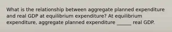 What is the relationship between aggregate planned expenditure and real GDP at equilibrium​ expenditure? At equilibrium​ expenditure, aggregate planned expenditure​ ______ real GDP.