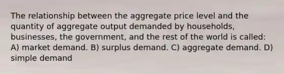 The relationship between the aggregate price level and the quantity of aggregate output demanded by households, businesses, the government, and the rest of the world is called: A) market demand. B) surplus demand. C) aggregate demand. D) simple demand