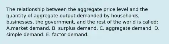 The relationship between the aggregate price level and the quantity of aggregate output demanded by households, businesses, the government, and the rest of the world is called: A.market demand. B. surplus demand. C. aggregate demand. D. simple demand. E. factor demand.