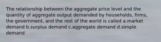 The relationship between the aggregate price level and the quantity of aggregate output demanded by households, firms, the government, and the rest of the world is called a.market demand b.surplus demand c.aggregate demand d.simple demand