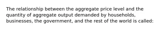 The relationship between the aggregate price level and the quantity of aggregate output demanded by households, businesses, the government, and the rest of the world is called: