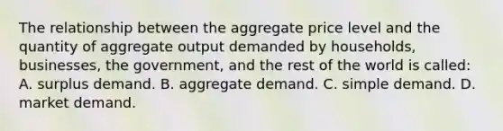 The relationship between the aggregate price level and the quantity of aggregate output demanded by households, businesses, the government, and the rest of the world is called: A. surplus demand. B. aggregate demand. C. simple demand. D. market demand.