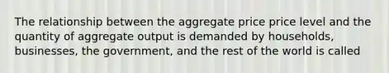 The relationship between the aggregate price price level and the quantity of aggregate output is demanded by households, businesses, the government, and the rest of the world is called