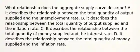 What relationship does the aggregate supply curve​ describe? A. It describes the relationship between the total quantity of output supplied and the unemployment rate. B. It describes the relationship between the total quantity of output supplied and the inflation rate. C. It describes the relationship between the total quantity of money supplied and the interest rate. D. It describes the relationship between the total quantity of money supplied and the inflation rate.