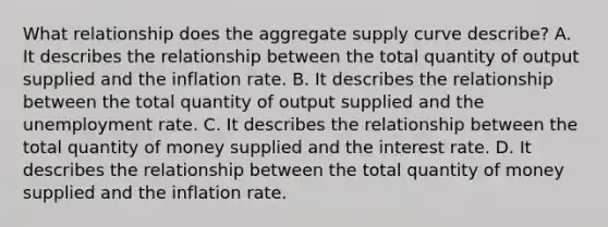 What relationship does the aggregate supply curve​ describe? A. It describes the relationship between the total quantity of output supplied and the inflation rate. B. It describes the relationship between the total quantity of output supplied and the unemployment rate. C. It describes the relationship between the total quantity of money supplied and the interest rate. D. It describes the relationship between the total quantity of money supplied and the inflation rate.