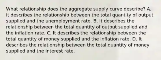 What relationship does the aggregate supply curve​ describe? A. It describes the relationship between the total quantity of output supplied and the unemployment rate. B. It describes the relationship between the total quantity of output supplied and the inflation rate. C. It describes the relationship between the total quantity of money supplied and the inflation rate. D. It describes the relationship between the total quantity of money supplied and the interest rate.