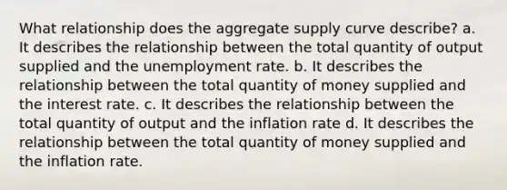 What relationship does the aggregate supply curve​ describe? a. It describes the relationship between the total quantity of output supplied and the unemployment rate. b. It describes the relationship between the total quantity of money supplied and the interest rate. c. It describes the relationship between the total quantity of output and the inflation rate d. It describes the relationship between the total quantity of money supplied and the inflation rate.