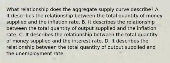 What relationship does the aggregate supply curve​ describe? A. It describes the relationship between the total quantity of money supplied and the inflation rate. B. It describes the relationship between the total quantity of output supplied and the inflation rate. C. It describes the relationship between the total quantity of money supplied and the interest rate. D. It describes the relationship between the total quantity of output supplied and the unemployment rate.