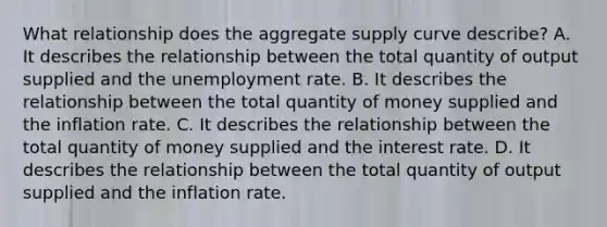 What relationship does the aggregate supply curve​ describe? A. It describes the relationship between the total quantity of output supplied and the unemployment rate. B. It describes the relationship between the total quantity of money supplied and the inflation rate. C. It describes the relationship between the total quantity of money supplied and the interest rate. D. It describes the relationship between the total quantity of output supplied and the inflation rate.