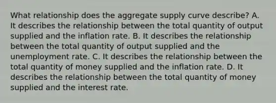 What relationship does the aggregate supply curve​ describe? A. It describes the relationship between the total quantity of output supplied and the inflation rate. B. It describes the relationship between the total quantity of output supplied and the unemployment rate. C. It describes the relationship between the total quantity of money supplied and the inflation rate. D. It describes the relationship between the total quantity of money supplied and the interest rate.