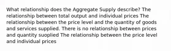 What relationship does the Aggregate Supply describe? The relationship between total output and individual prices The relationship between the price level and the quantity of goods and services supplied. There is no relationship between prices and quantity suoplied The relationship between the price level and individual prices