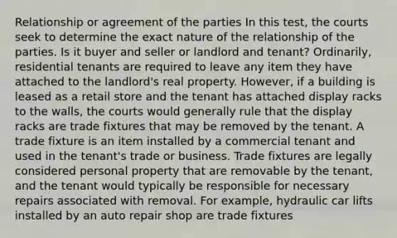 Relationship or agreement of the parties In this test, the courts seek to determine the exact nature of the relationship of the parties. Is it buyer and seller or landlord and tenant? Ordinarily, residential tenants are required to leave any item they have attached to the landlord's real property. However, if a building is leased as a retail store and the tenant has attached display racks to the walls, the courts would generally rule that the display racks are trade fixtures that may be removed by the tenant. A trade fixture is an item installed by a commercial tenant and used in the tenant's trade or business. Trade fixtures are legally considered personal property that are removable by the tenant, and the tenant would typically be responsible for necessary repairs associated with removal. For example, hydraulic car lifts installed by an auto repair shop are trade fixtures