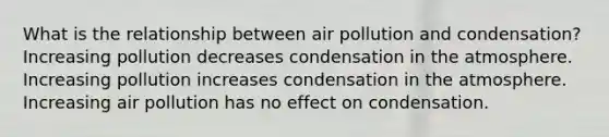 What is the relationship between air pollution and condensation? Increasing pollution decreases condensation in the atmosphere. Increasing pollution increases condensation in the atmosphere. Increasing air pollution has no effect on condensation.