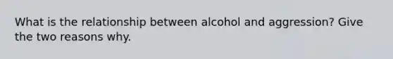 What is the relationship between alcohol and aggression? Give the two reasons why.