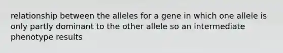 relationship between the alleles for a gene in which one allele is only partly dominant to the other allele so an intermediate phenotype results