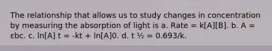 The relationship that allows us to study changes in concentration by measuring the absorption of light is a. Rate = k[A][B]. b. A = εbc. c. ln[A] t = -kt + ln[A]0. d. t ½ = 0.693/k.