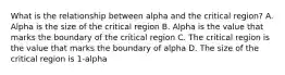 What is the relationship between alpha and the critical region? A. Alpha is the size of the critical region B. Alpha is the value that marks the boundary of the critical region C. The critical region is the value that marks the boundary of alpha D. The size of the critical region is 1-alpha