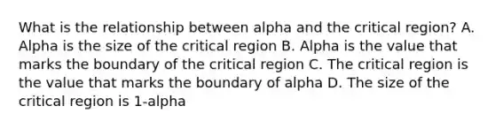 What is the relationship between alpha and the critical region? A. Alpha is the size of the critical region B. Alpha is the value that marks the boundary of the critical region C. The critical region is the value that marks the boundary of alpha D. The size of the critical region is 1-alpha