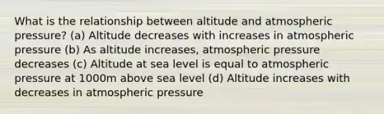 What is the relationship between altitude and atmospheric pressure? (a) Altitude decreases with increases in atmospheric pressure (b) As altitude increases, atmospheric pressure decreases (c) Altitude at sea level is equal to atmospheric pressure at 1000m above sea level (d) Altitude increases with decreases in atmospheric pressure