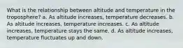 What is the relationship between altitude and temperature in the troposphere? a. As altitude increases, temperature decreases. b. As altitude increases, temperature increases. c. As altitude increases, temperature stays the same. d. As altitude increases, temperature fluctuates up and down.