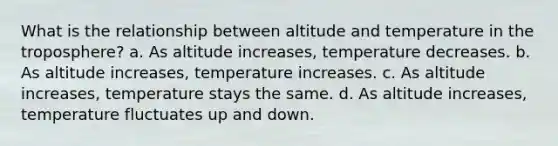 What is the relationship between altitude and temperature in the troposphere? a. As altitude increases, temperature decreases. b. As altitude increases, temperature increases. c. As altitude increases, temperature stays the same. d. As altitude increases, temperature fluctuates up and down.