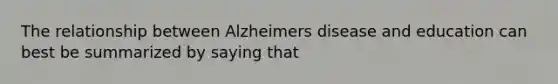 The relationship between Alzheimers disease and education can best be summarized by saying that