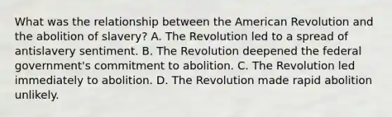 What was the relationship between the American Revolution and the abolition of slavery? A. The Revolution led to a spread of antislavery sentiment. B. The Revolution deepened the federal government's commitment to abolition. C. The Revolution led immediately to abolition. D. The Revolution made rapid abolition unlikely.