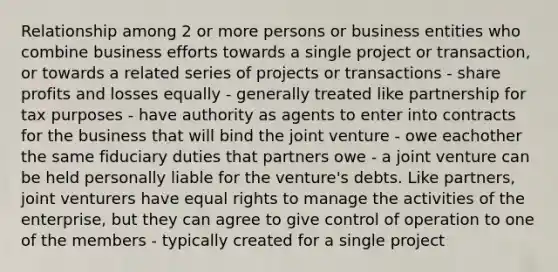 Relationship among 2 or more persons or business entities who combine business efforts towards a single project or transaction, or towards a related series of projects or transactions - share profits and losses equally - generally treated like partnership for tax purposes - have authority as agents to enter into contracts for the business that will bind the joint venture - owe eachother the same fiduciary duties that partners owe - a joint venture can be held personally liable for the venture's debts. Like partners, joint venturers have equal rights to manage the activities of the enterprise, but they can agree to give control of operation to one of the members - typically created for a single project