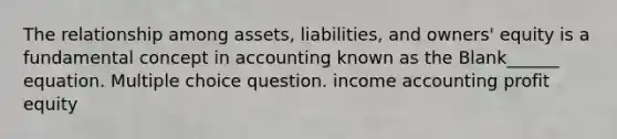 The relationship among assets, liabilities, and owners' equity is a fundamental concept in accounting known as the Blank______ equation. Multiple choice question. income accounting profit equity