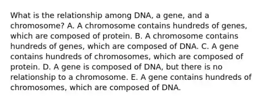 What is the relationship among DNA, a gene, and a chromosome? A. A chromosome contains hundreds of genes, which are composed of protein. B. A chromosome contains hundreds of genes, which are composed of DNA. C. A gene contains hundreds of chromosomes, which are composed of protein. D. A gene is composed of DNA, but there is no relationship to a chromosome. E. A gene contains hundreds of chromosomes, which are composed of DNA.