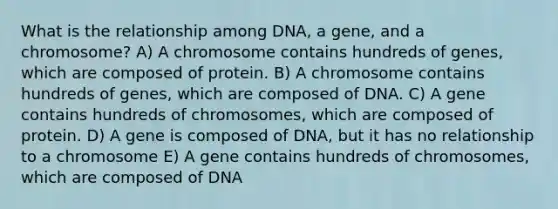 What is the relationship among DNA, a gene, and a chromosome? A) A chromosome contains hundreds of genes, which are composed of protein. B) A chromosome contains hundreds of genes, which are composed of DNA. C) A gene contains hundreds of chromosomes, which are composed of protein. D) A gene is composed of DNA, but it has no relationship to a chromosome E) A gene contains hundreds of chromosomes, which are composed of DNA