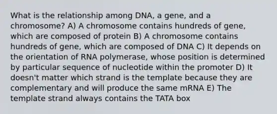 What is the relationship among DNA, a gene, and a chromosome? A) A chromosome contains hundreds of gene, which are composed of protein B) A chromosome contains hundreds of gene, which are composed of DNA C) It depends on the orientation of RNA polymerase, whose position is determined by particular sequence of nucleotide within the promoter D) It doesn't matter which strand is the template because they are complementary and will produce the same mRNA E) The template strand always contains the TATA box