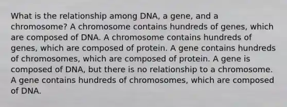 What is the relationship among DNA, a gene, and a chromosome? A chromosome contains hundreds of genes, which are composed of DNA. A chromosome contains hundreds of genes, which are composed of protein. A gene contains hundreds of chromosomes, which are composed of protein. A gene is composed of DNA, but there is no relationship to a chromosome. A gene contains hundreds of chromosomes, which are composed of DNA.