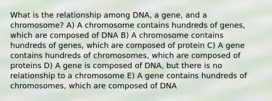 What is the relationship among DNA, a gene, and a chromosome? A) A chromosome contains hundreds of genes, which are composed of DNA B) A chromosome contains hundreds of genes, which are composed of protein C) A gene contains hundreds of chromosomes, which are composed of proteins D) A gene is composed of DNA, but there is no relationship to a chromosome E) A gene contains hundreds of chromosomes, which are composed of DNA