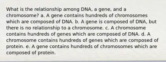 What is the relationship among DNA, a gene, and a chromosome? a. A gene contains hundreds of chromosomes which are composed of DNA. b. A gene is composed of DNA, but there is no relationship to a chromosome. c. A chromosome contains hundreds of genes which are composed of DNA. d. A chromosome contains hundreds of genes which are composed of protein. e. A gene contains hundreds of chromosomes which are composed of protein.