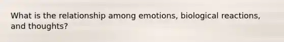 What is the relationship among emotions, biological reactions, and thoughts?