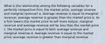 What is the relationship among the following variables for a perfectly competitive firm; the market price, average revenue and marginal revenue? a. Average revenue is equal to marginal revenue; average revenue is greater than the market price b. As a firm lowers the market price to sell more output, marginal revenue and average revenue will be less than the market price c. the market price is equal to both average revenue and marginal revenue d. Average revenue is equal to the market price; average revenue is greater than marginal revenue