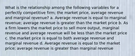 What is the relationship among the following variables for a perfectly competitive firm; the market price, average revenue and marginal revenue? a. Average revenue is equal to marginal revenue; average revenue is greater than the market price b. As a firm lowers the market price to sell more output, marginal revenue and average revenue will be less than the market price c. the market price is equal to both average revenue and marginal revenue d. Average revenue is equal to the market price; average revenue is greater than marginal revenue