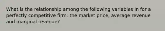 What is the relationship among the following variables in for a perfectly competitive firm: the market price, average revenue and marginal revenue?