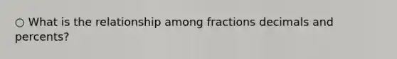 ○ What is the relationship among fractions decimals and percents?