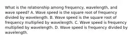 What is the relationship among frequency, wavelength, and wave speed? A. Wave speed is the square root of frequency divided by wavelength. B. Wave speed is the square root of frequency multiplied by wavelength. C. Wave speed is frequency multiplied by wavelength. D. Wave speed is frequency divided by wavelength.