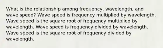 What is the relationship among frequency, wavelength, and wave speed? Wave speed is frequency multiplied by wavelength. Wave speed is the square root of frequency multiplied by wavelength. Wave speed is frequency divided by wavelength. Wave speed is the square root of frequency divided by wavelength.