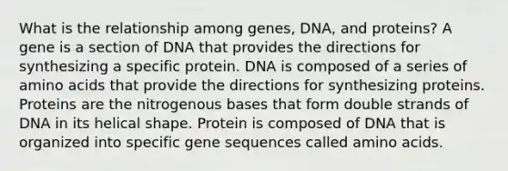 What is the relationship among genes, DNA, and proteins? A gene is a section of DNA that provides the directions for synthesizing a specific protein. DNA is composed of a series of amino acids that provide the directions for synthesizing proteins. Proteins are the nitrogenous bases that form double strands of DNA in its helical shape. Protein is composed of DNA that is organized into specific gene sequences called amino acids.