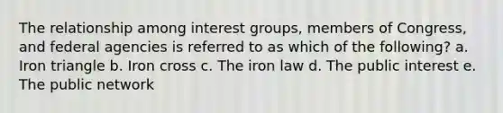 The relationship among interest groups, members of Congress, and federal agencies is referred to as which of the following? a. Iron triangle b. Iron cross c. The iron law d. The public interest e. The public network