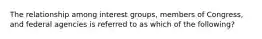 The relationship among interest groups, members of Congress, and federal agencies is referred to as which of the following?