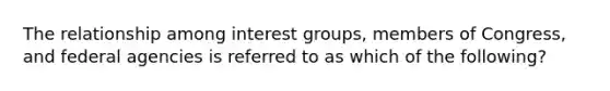 The relationship among interest groups, members of Congress, and federal agencies is referred to as which of the following?