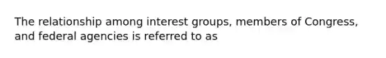 The relationship among interest groups, members of Congress, and federal agencies is referred to as