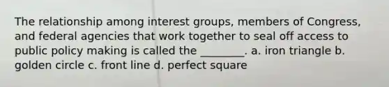 The relationship among interest groups, members of Congress, and federal agencies that work together to seal off access to public policy making is called the ________. a. iron triangle b. golden circle c. front line d. perfect square